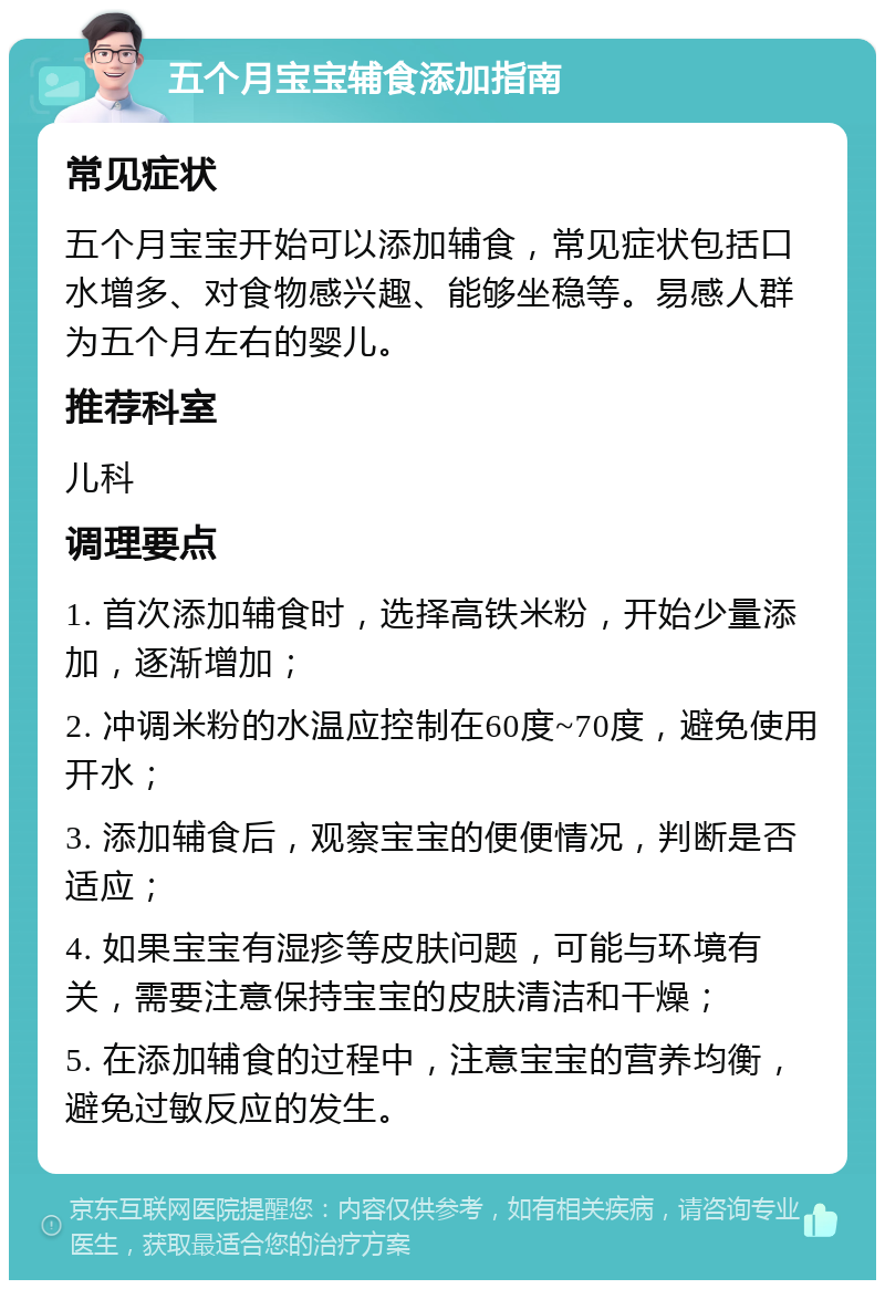 五个月宝宝辅食添加指南 常见症状 五个月宝宝开始可以添加辅食，常见症状包括口水增多、对食物感兴趣、能够坐稳等。易感人群为五个月左右的婴儿。 推荐科室 儿科 调理要点 1. 首次添加辅食时，选择高铁米粉，开始少量添加，逐渐增加； 2. 冲调米粉的水温应控制在60度~70度，避免使用开水； 3. 添加辅食后，观察宝宝的便便情况，判断是否适应； 4. 如果宝宝有湿疹等皮肤问题，可能与环境有关，需要注意保持宝宝的皮肤清洁和干燥； 5. 在添加辅食的过程中，注意宝宝的营养均衡，避免过敏反应的发生。