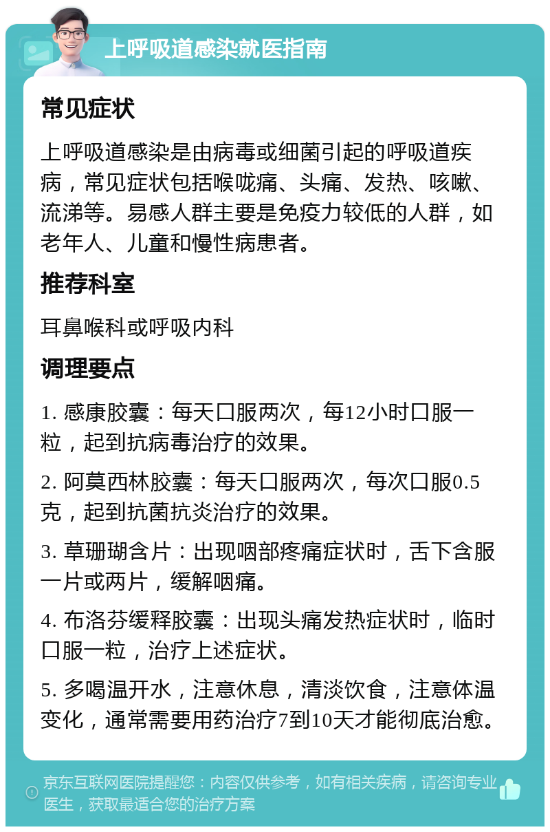 上呼吸道感染就医指南 常见症状 上呼吸道感染是由病毒或细菌引起的呼吸道疾病，常见症状包括喉咙痛、头痛、发热、咳嗽、流涕等。易感人群主要是免疫力较低的人群，如老年人、儿童和慢性病患者。 推荐科室 耳鼻喉科或呼吸内科 调理要点 1. 感康胶囊：每天口服两次，每12小时口服一粒，起到抗病毒治疗的效果。 2. 阿莫西林胶囊：每天口服两次，每次口服0.5克，起到抗菌抗炎治疗的效果。 3. 草珊瑚含片：出现咽部疼痛症状时，舌下含服一片或两片，缓解咽痛。 4. 布洛芬缓释胶囊：出现头痛发热症状时，临时口服一粒，治疗上述症状。 5. 多喝温开水，注意休息，清淡饮食，注意体温变化，通常需要用药治疗7到10天才能彻底治愈。