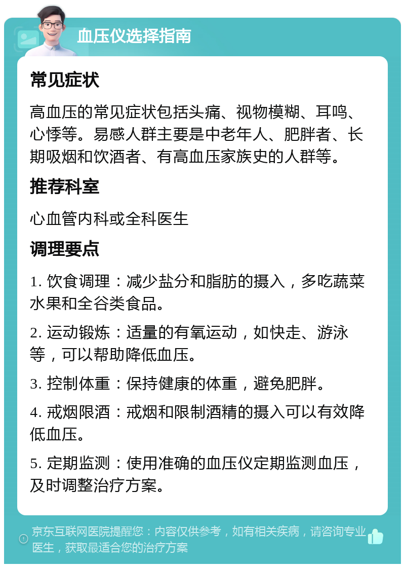 血压仪选择指南 常见症状 高血压的常见症状包括头痛、视物模糊、耳鸣、心悸等。易感人群主要是中老年人、肥胖者、长期吸烟和饮酒者、有高血压家族史的人群等。 推荐科室 心血管内科或全科医生 调理要点 1. 饮食调理：减少盐分和脂肪的摄入，多吃蔬菜水果和全谷类食品。 2. 运动锻炼：适量的有氧运动，如快走、游泳等，可以帮助降低血压。 3. 控制体重：保持健康的体重，避免肥胖。 4. 戒烟限酒：戒烟和限制酒精的摄入可以有效降低血压。 5. 定期监测：使用准确的血压仪定期监测血压，及时调整治疗方案。