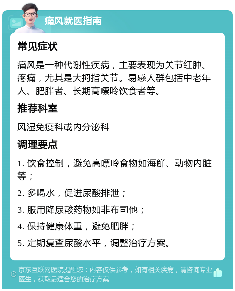 痛风就医指南 常见症状 痛风是一种代谢性疾病，主要表现为关节红肿、疼痛，尤其是大拇指关节。易感人群包括中老年人、肥胖者、长期高嘌呤饮食者等。 推荐科室 风湿免疫科或内分泌科 调理要点 1. 饮食控制，避免高嘌呤食物如海鲜、动物内脏等； 2. 多喝水，促进尿酸排泄； 3. 服用降尿酸药物如非布司他； 4. 保持健康体重，避免肥胖； 5. 定期复查尿酸水平，调整治疗方案。