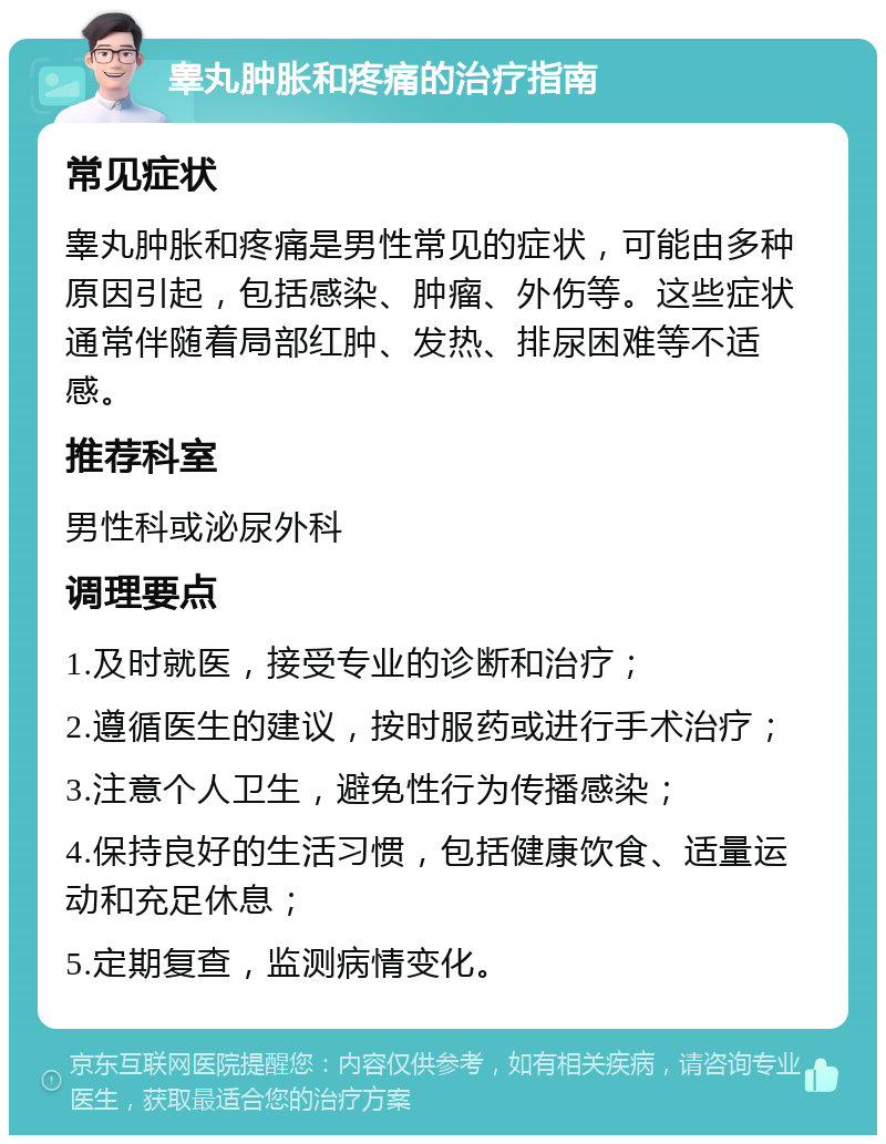 睾丸肿胀和疼痛的治疗指南 常见症状 睾丸肿胀和疼痛是男性常见的症状，可能由多种原因引起，包括感染、肿瘤、外伤等。这些症状通常伴随着局部红肿、发热、排尿困难等不适感。 推荐科室 男性科或泌尿外科 调理要点 1.及时就医，接受专业的诊断和治疗； 2.遵循医生的建议，按时服药或进行手术治疗； 3.注意个人卫生，避免性行为传播感染； 4.保持良好的生活习惯，包括健康饮食、适量运动和充足休息； 5.定期复查，监测病情变化。