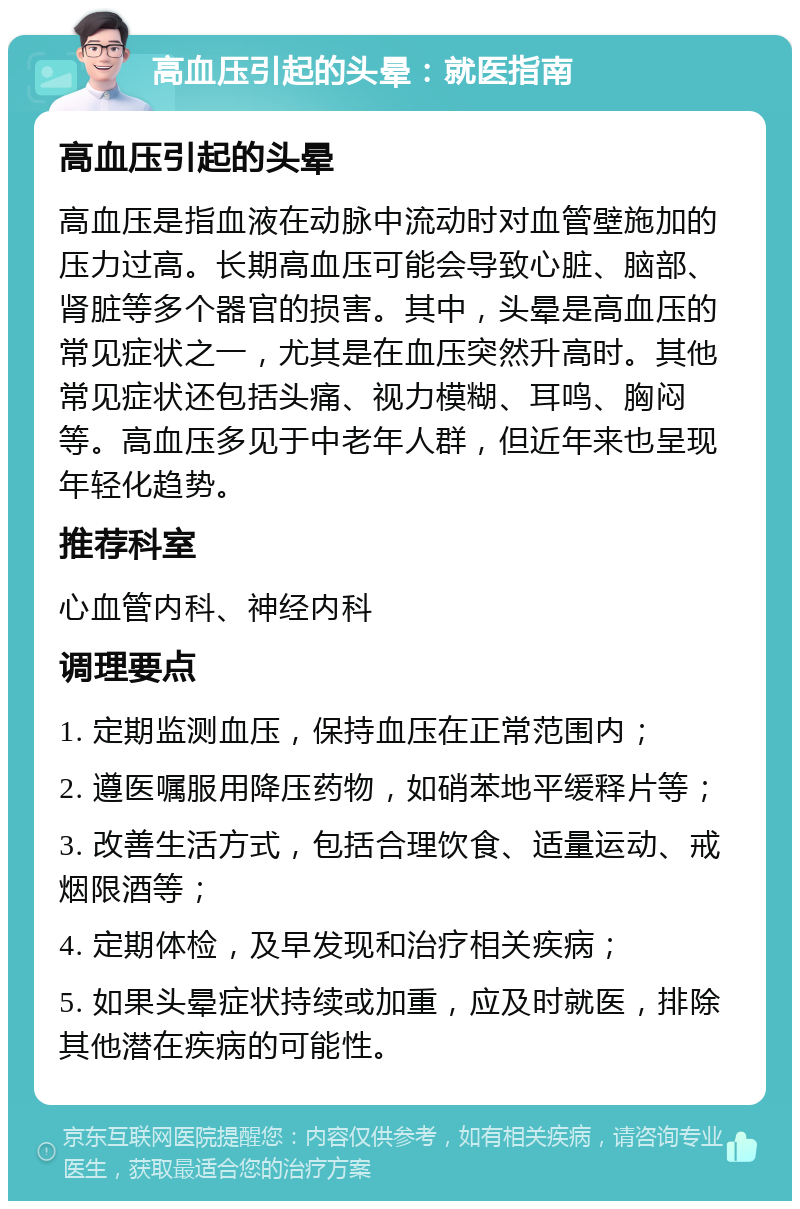 高血压引起的头晕：就医指南 高血压引起的头晕 高血压是指血液在动脉中流动时对血管壁施加的压力过高。长期高血压可能会导致心脏、脑部、肾脏等多个器官的损害。其中，头晕是高血压的常见症状之一，尤其是在血压突然升高时。其他常见症状还包括头痛、视力模糊、耳鸣、胸闷等。高血压多见于中老年人群，但近年来也呈现年轻化趋势。 推荐科室 心血管内科、神经内科 调理要点 1. 定期监测血压，保持血压在正常范围内； 2. 遵医嘱服用降压药物，如硝苯地平缓释片等； 3. 改善生活方式，包括合理饮食、适量运动、戒烟限酒等； 4. 定期体检，及早发现和治疗相关疾病； 5. 如果头晕症状持续或加重，应及时就医，排除其他潜在疾病的可能性。