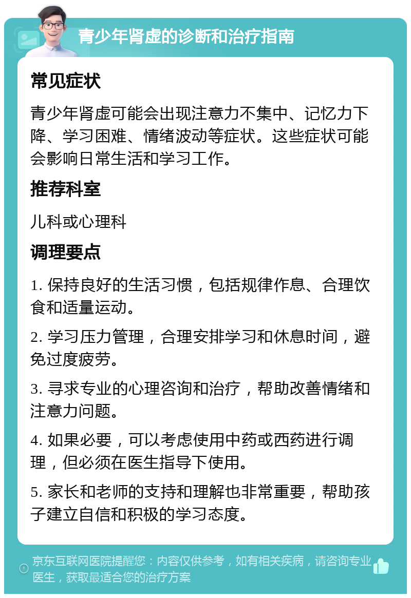 青少年肾虚的诊断和治疗指南 常见症状 青少年肾虚可能会出现注意力不集中、记忆力下降、学习困难、情绪波动等症状。这些症状可能会影响日常生活和学习工作。 推荐科室 儿科或心理科 调理要点 1. 保持良好的生活习惯，包括规律作息、合理饮食和适量运动。 2. 学习压力管理，合理安排学习和休息时间，避免过度疲劳。 3. 寻求专业的心理咨询和治疗，帮助改善情绪和注意力问题。 4. 如果必要，可以考虑使用中药或西药进行调理，但必须在医生指导下使用。 5. 家长和老师的支持和理解也非常重要，帮助孩子建立自信和积极的学习态度。