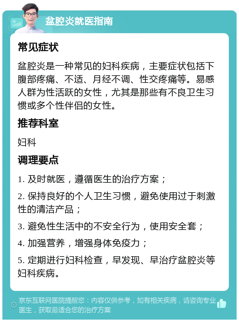 盆腔炎就医指南 常见症状 盆腔炎是一种常见的妇科疾病，主要症状包括下腹部疼痛、不适、月经不调、性交疼痛等。易感人群为性活跃的女性，尤其是那些有不良卫生习惯或多个性伴侣的女性。 推荐科室 妇科 调理要点 1. 及时就医，遵循医生的治疗方案； 2. 保持良好的个人卫生习惯，避免使用过于刺激性的清洁产品； 3. 避免性生活中的不安全行为，使用安全套； 4. 加强营养，增强身体免疫力； 5. 定期进行妇科检查，早发现、早治疗盆腔炎等妇科疾病。