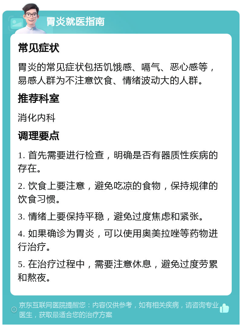 胃炎就医指南 常见症状 胃炎的常见症状包括饥饿感、嗝气、恶心感等，易感人群为不注意饮食、情绪波动大的人群。 推荐科室 消化内科 调理要点 1. 首先需要进行检查，明确是否有器质性疾病的存在。 2. 饮食上要注意，避免吃凉的食物，保持规律的饮食习惯。 3. 情绪上要保持平稳，避免过度焦虑和紧张。 4. 如果确诊为胃炎，可以使用奥美拉唑等药物进行治疗。 5. 在治疗过程中，需要注意休息，避免过度劳累和熬夜。