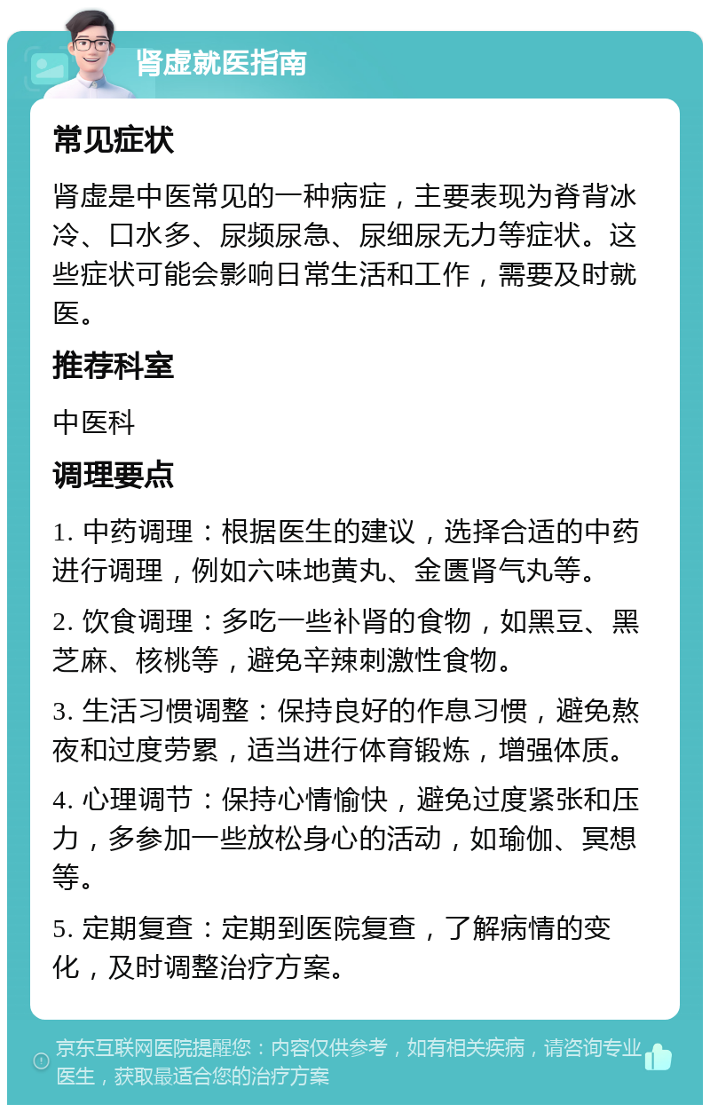 肾虚就医指南 常见症状 肾虚是中医常见的一种病症，主要表现为脊背冰冷、口水多、尿频尿急、尿细尿无力等症状。这些症状可能会影响日常生活和工作，需要及时就医。 推荐科室 中医科 调理要点 1. 中药调理：根据医生的建议，选择合适的中药进行调理，例如六味地黄丸、金匮肾气丸等。 2. 饮食调理：多吃一些补肾的食物，如黑豆、黑芝麻、核桃等，避免辛辣刺激性食物。 3. 生活习惯调整：保持良好的作息习惯，避免熬夜和过度劳累，适当进行体育锻炼，增强体质。 4. 心理调节：保持心情愉快，避免过度紧张和压力，多参加一些放松身心的活动，如瑜伽、冥想等。 5. 定期复查：定期到医院复查，了解病情的变化，及时调整治疗方案。