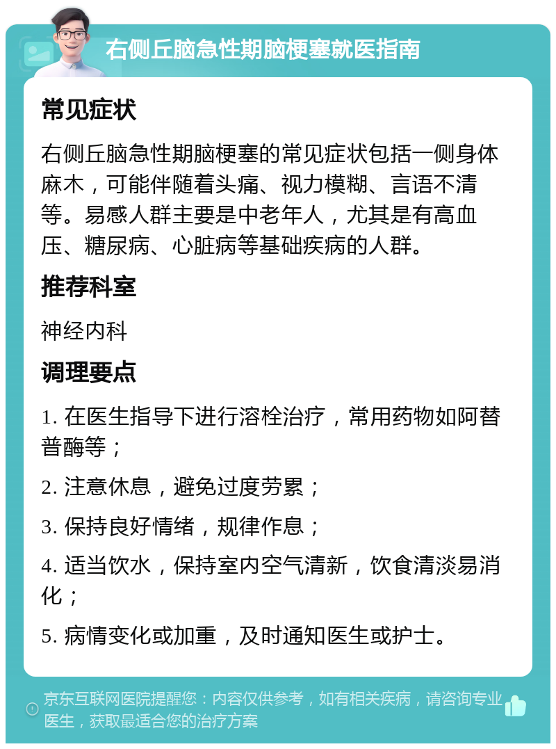 右侧丘脑急性期脑梗塞就医指南 常见症状 右侧丘脑急性期脑梗塞的常见症状包括一侧身体麻木，可能伴随着头痛、视力模糊、言语不清等。易感人群主要是中老年人，尤其是有高血压、糖尿病、心脏病等基础疾病的人群。 推荐科室 神经内科 调理要点 1. 在医生指导下进行溶栓治疗，常用药物如阿替普酶等； 2. 注意休息，避免过度劳累； 3. 保持良好情绪，规律作息； 4. 适当饮水，保持室内空气清新，饮食清淡易消化； 5. 病情变化或加重，及时通知医生或护士。