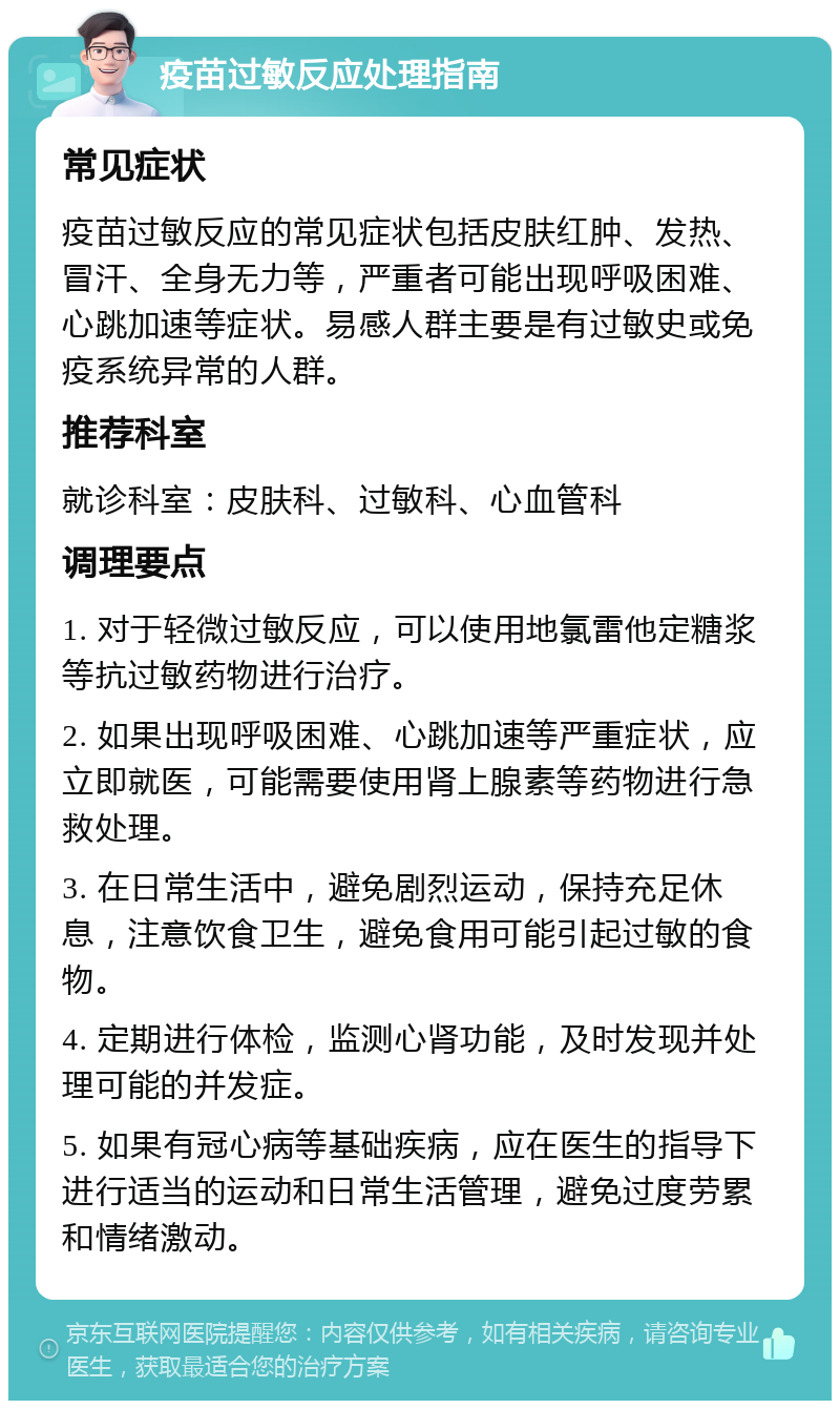 疫苗过敏反应处理指南 常见症状 疫苗过敏反应的常见症状包括皮肤红肿、发热、冒汗、全身无力等，严重者可能出现呼吸困难、心跳加速等症状。易感人群主要是有过敏史或免疫系统异常的人群。 推荐科室 就诊科室：皮肤科、过敏科、心血管科 调理要点 1. 对于轻微过敏反应，可以使用地氯雷他定糖浆等抗过敏药物进行治疗。 2. 如果出现呼吸困难、心跳加速等严重症状，应立即就医，可能需要使用肾上腺素等药物进行急救处理。 3. 在日常生活中，避免剧烈运动，保持充足休息，注意饮食卫生，避免食用可能引起过敏的食物。 4. 定期进行体检，监测心肾功能，及时发现并处理可能的并发症。 5. 如果有冠心病等基础疾病，应在医生的指导下进行适当的运动和日常生活管理，避免过度劳累和情绪激动。