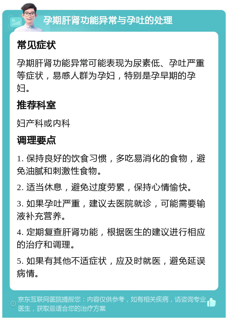 孕期肝肾功能异常与孕吐的处理 常见症状 孕期肝肾功能异常可能表现为尿素低、孕吐严重等症状，易感人群为孕妇，特别是孕早期的孕妇。 推荐科室 妇产科或内科 调理要点 1. 保持良好的饮食习惯，多吃易消化的食物，避免油腻和刺激性食物。 2. 适当休息，避免过度劳累，保持心情愉快。 3. 如果孕吐严重，建议去医院就诊，可能需要输液补充营养。 4. 定期复查肝肾功能，根据医生的建议进行相应的治疗和调理。 5. 如果有其他不适症状，应及时就医，避免延误病情。