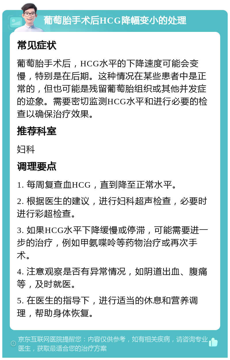 葡萄胎手术后HCG降幅变小的处理 常见症状 葡萄胎手术后，HCG水平的下降速度可能会变慢，特别是在后期。这种情况在某些患者中是正常的，但也可能是残留葡萄胎组织或其他并发症的迹象。需要密切监测HCG水平和进行必要的检查以确保治疗效果。 推荐科室 妇科 调理要点 1. 每周复查血HCG，直到降至正常水平。 2. 根据医生的建议，进行妇科超声检查，必要时进行彩超检查。 3. 如果HCG水平下降缓慢或停滞，可能需要进一步的治疗，例如甲氨喋呤等药物治疗或再次手术。 4. 注意观察是否有异常情况，如阴道出血、腹痛等，及时就医。 5. 在医生的指导下，进行适当的休息和营养调理，帮助身体恢复。