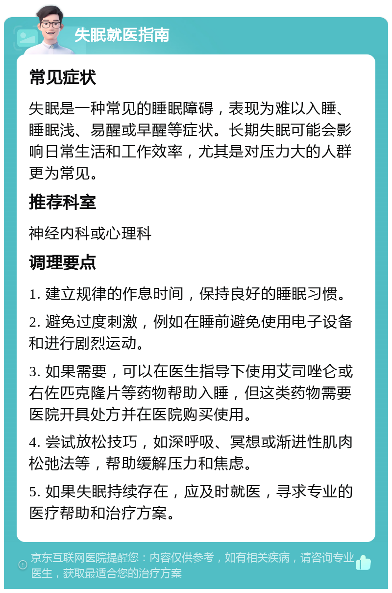 失眠就医指南 常见症状 失眠是一种常见的睡眠障碍，表现为难以入睡、睡眠浅、易醒或早醒等症状。长期失眠可能会影响日常生活和工作效率，尤其是对压力大的人群更为常见。 推荐科室 神经内科或心理科 调理要点 1. 建立规律的作息时间，保持良好的睡眠习惯。 2. 避免过度刺激，例如在睡前避免使用电子设备和进行剧烈运动。 3. 如果需要，可以在医生指导下使用艾司唑仑或右佐匹克隆片等药物帮助入睡，但这类药物需要医院开具处方并在医院购买使用。 4. 尝试放松技巧，如深呼吸、冥想或渐进性肌肉松弛法等，帮助缓解压力和焦虑。 5. 如果失眠持续存在，应及时就医，寻求专业的医疗帮助和治疗方案。