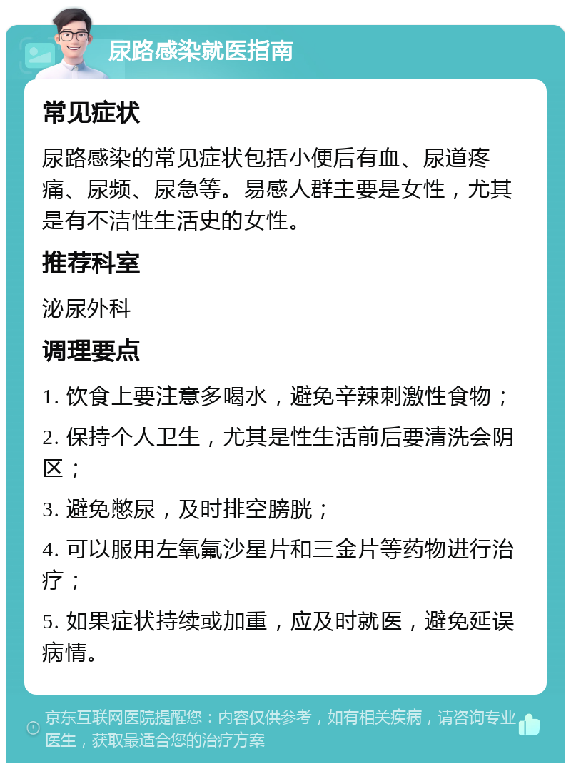 尿路感染就医指南 常见症状 尿路感染的常见症状包括小便后有血、尿道疼痛、尿频、尿急等。易感人群主要是女性，尤其是有不洁性生活史的女性。 推荐科室 泌尿外科 调理要点 1. 饮食上要注意多喝水，避免辛辣刺激性食物； 2. 保持个人卫生，尤其是性生活前后要清洗会阴区； 3. 避免憋尿，及时排空膀胱； 4. 可以服用左氧氟沙星片和三金片等药物进行治疗； 5. 如果症状持续或加重，应及时就医，避免延误病情。