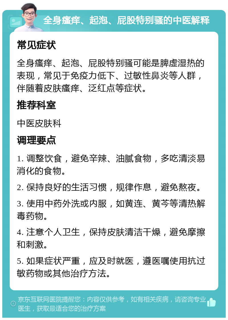 全身瘙痒、起泡、屁股特别骚的中医解释 常见症状 全身瘙痒、起泡、屁股特别骚可能是脾虚湿热的表现，常见于免疫力低下、过敏性鼻炎等人群，伴随着皮肤瘙痒、泛红点等症状。 推荐科室 中医皮肤科 调理要点 1. 调整饮食，避免辛辣、油腻食物，多吃清淡易消化的食物。 2. 保持良好的生活习惯，规律作息，避免熬夜。 3. 使用中药外洗或内服，如黄连、黄芩等清热解毒药物。 4. 注意个人卫生，保持皮肤清洁干燥，避免摩擦和刺激。 5. 如果症状严重，应及时就医，遵医嘱使用抗过敏药物或其他治疗方法。