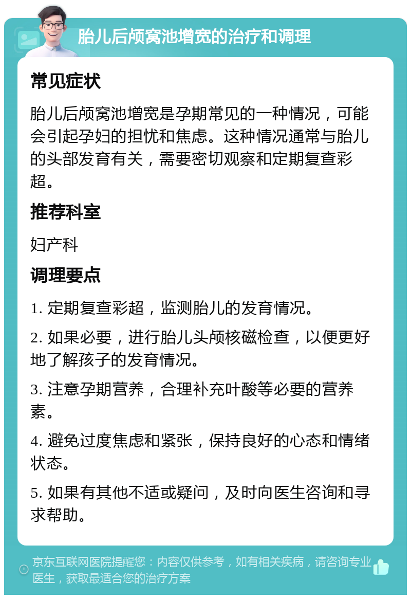 胎儿后颅窝池增宽的治疗和调理 常见症状 胎儿后颅窝池增宽是孕期常见的一种情况，可能会引起孕妇的担忧和焦虑。这种情况通常与胎儿的头部发育有关，需要密切观察和定期复查彩超。 推荐科室 妇产科 调理要点 1. 定期复查彩超，监测胎儿的发育情况。 2. 如果必要，进行胎儿头颅核磁检查，以便更好地了解孩子的发育情况。 3. 注意孕期营养，合理补充叶酸等必要的营养素。 4. 避免过度焦虑和紧张，保持良好的心态和情绪状态。 5. 如果有其他不适或疑问，及时向医生咨询和寻求帮助。