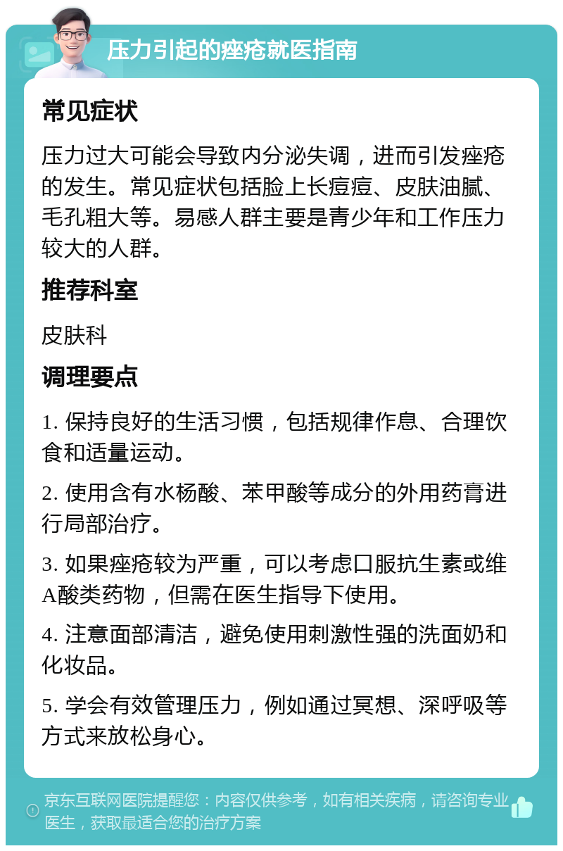 压力引起的痤疮就医指南 常见症状 压力过大可能会导致内分泌失调，进而引发痤疮的发生。常见症状包括脸上长痘痘、皮肤油腻、毛孔粗大等。易感人群主要是青少年和工作压力较大的人群。 推荐科室 皮肤科 调理要点 1. 保持良好的生活习惯，包括规律作息、合理饮食和适量运动。 2. 使用含有水杨酸、苯甲酸等成分的外用药膏进行局部治疗。 3. 如果痤疮较为严重，可以考虑口服抗生素或维A酸类药物，但需在医生指导下使用。 4. 注意面部清洁，避免使用刺激性强的洗面奶和化妆品。 5. 学会有效管理压力，例如通过冥想、深呼吸等方式来放松身心。