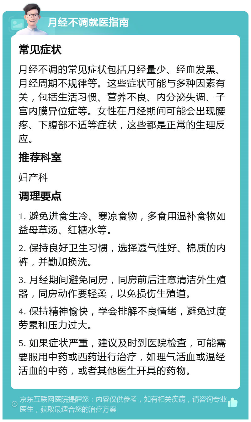 月经不调就医指南 常见症状 月经不调的常见症状包括月经量少、经血发黑、月经周期不规律等。这些症状可能与多种因素有关，包括生活习惯、营养不良、内分泌失调、子宫内膜异位症等。女性在月经期间可能会出现腰疼、下腹部不适等症状，这些都是正常的生理反应。 推荐科室 妇产科 调理要点 1. 避免进食生冷、寒凉食物，多食用温补食物如益母草汤、红糖水等。 2. 保持良好卫生习惯，选择透气性好、棉质的内裤，并勤加换洗。 3. 月经期间避免同房，同房前后注意清洁外生殖器，同房动作要轻柔，以免损伤生殖道。 4. 保持精神愉快，学会排解不良情绪，避免过度劳累和压力过大。 5. 如果症状严重，建议及时到医院检查，可能需要服用中药或西药进行治疗，如理气活血或温经活血的中药，或者其他医生开具的药物。