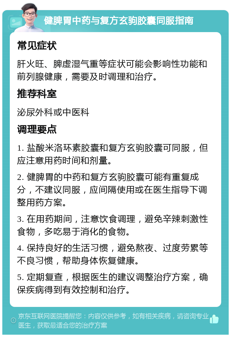 健脾胃中药与复方玄驹胶囊同服指南 常见症状 肝火旺、脾虚湿气重等症状可能会影响性功能和前列腺健康，需要及时调理和治疗。 推荐科室 泌尿外科或中医科 调理要点 1. 盐酸米洛环素胶囊和复方玄驹胶囊可同服，但应注意用药时间和剂量。 2. 健脾胃的中药和复方玄驹胶囊可能有重复成分，不建议同服，应间隔使用或在医生指导下调整用药方案。 3. 在用药期间，注意饮食调理，避免辛辣刺激性食物，多吃易于消化的食物。 4. 保持良好的生活习惯，避免熬夜、过度劳累等不良习惯，帮助身体恢复健康。 5. 定期复查，根据医生的建议调整治疗方案，确保疾病得到有效控制和治疗。