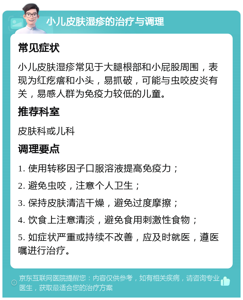 小儿皮肤湿疹的治疗与调理 常见症状 小儿皮肤湿疹常见于大腿根部和小屁股周围，表现为红疙瘩和小头，易抓破，可能与虫咬皮炎有关，易感人群为免疫力较低的儿童。 推荐科室 皮肤科或儿科 调理要点 1. 使用转移因子口服溶液提高免疫力； 2. 避免虫咬，注意个人卫生； 3. 保持皮肤清洁干燥，避免过度摩擦； 4. 饮食上注意清淡，避免食用刺激性食物； 5. 如症状严重或持续不改善，应及时就医，遵医嘱进行治疗。