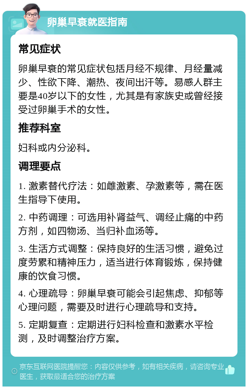 卵巢早衰就医指南 常见症状 卵巢早衰的常见症状包括月经不规律、月经量减少、性欲下降、潮热、夜间出汗等。易感人群主要是40岁以下的女性，尤其是有家族史或曾经接受过卵巢手术的女性。 推荐科室 妇科或内分泌科。 调理要点 1. 激素替代疗法：如雌激素、孕激素等，需在医生指导下使用。 2. 中药调理：可选用补肾益气、调经止痛的中药方剂，如四物汤、当归补血汤等。 3. 生活方式调整：保持良好的生活习惯，避免过度劳累和精神压力，适当进行体育锻炼，保持健康的饮食习惯。 4. 心理疏导：卵巢早衰可能会引起焦虑、抑郁等心理问题，需要及时进行心理疏导和支持。 5. 定期复查：定期进行妇科检查和激素水平检测，及时调整治疗方案。