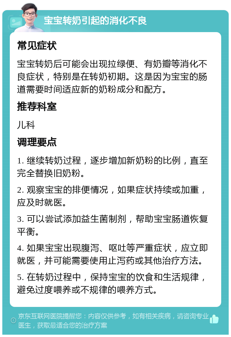 宝宝转奶引起的消化不良 常见症状 宝宝转奶后可能会出现拉绿便、有奶瓣等消化不良症状，特别是在转奶初期。这是因为宝宝的肠道需要时间适应新的奶粉成分和配方。 推荐科室 儿科 调理要点 1. 继续转奶过程，逐步增加新奶粉的比例，直至完全替换旧奶粉。 2. 观察宝宝的排便情况，如果症状持续或加重，应及时就医。 3. 可以尝试添加益生菌制剂，帮助宝宝肠道恢复平衡。 4. 如果宝宝出现腹泻、呕吐等严重症状，应立即就医，并可能需要使用止泻药或其他治疗方法。 5. 在转奶过程中，保持宝宝的饮食和生活规律，避免过度喂养或不规律的喂养方式。