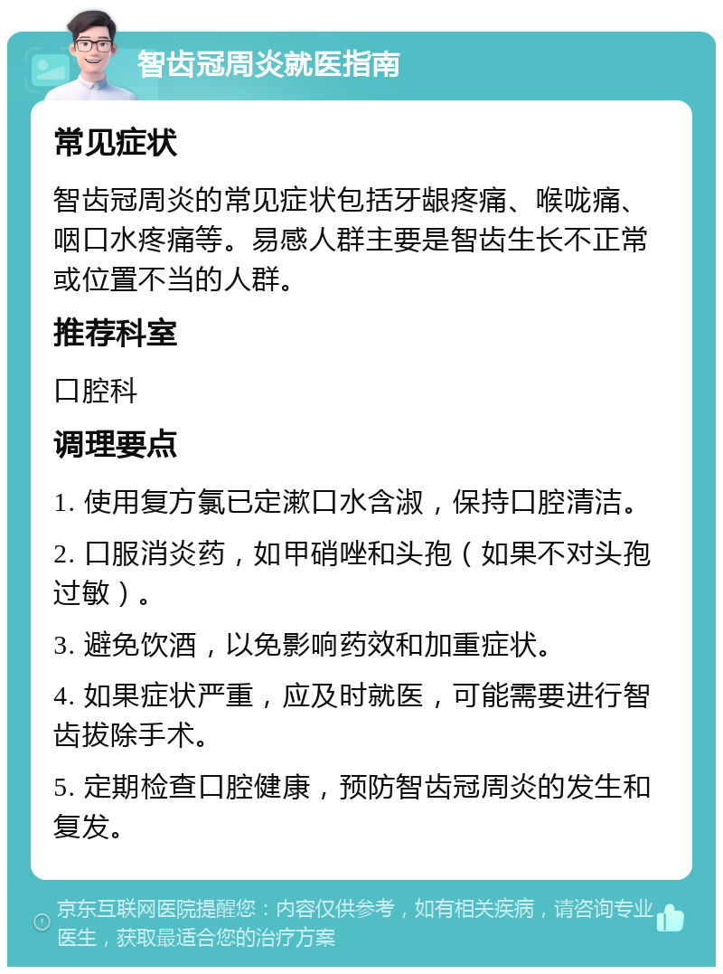 智齿冠周炎就医指南 常见症状 智齿冠周炎的常见症状包括牙龈疼痛、喉咙痛、咽口水疼痛等。易感人群主要是智齿生长不正常或位置不当的人群。 推荐科室 口腔科 调理要点 1. 使用复方氯已定漱口水含淑，保持口腔清洁。 2. 口服消炎药，如甲硝唑和头孢（如果不对头孢过敏）。 3. 避免饮酒，以免影响药效和加重症状。 4. 如果症状严重，应及时就医，可能需要进行智齿拔除手术。 5. 定期检查口腔健康，预防智齿冠周炎的发生和复发。