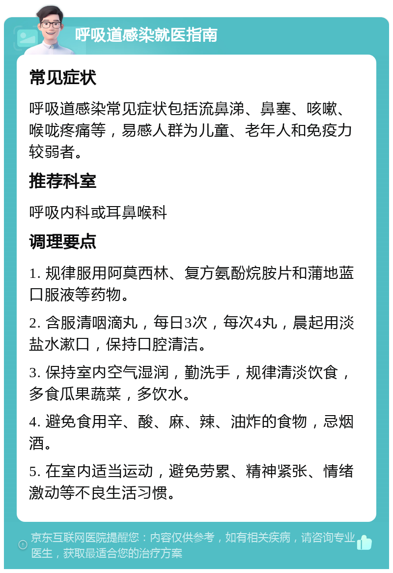 呼吸道感染就医指南 常见症状 呼吸道感染常见症状包括流鼻涕、鼻塞、咳嗽、喉咙疼痛等，易感人群为儿童、老年人和免疫力较弱者。 推荐科室 呼吸内科或耳鼻喉科 调理要点 1. 规律服用阿莫西林、复方氨酚烷胺片和蒲地蓝口服液等药物。 2. 含服清咽滴丸，每日3次，每次4丸，晨起用淡盐水漱口，保持口腔清洁。 3. 保持室内空气湿润，勤洗手，规律清淡饮食，多食瓜果蔬菜，多饮水。 4. 避免食用辛、酸、麻、辣、油炸的食物，忌烟酒。 5. 在室内适当运动，避免劳累、精神紧张、情绪激动等不良生活习惯。