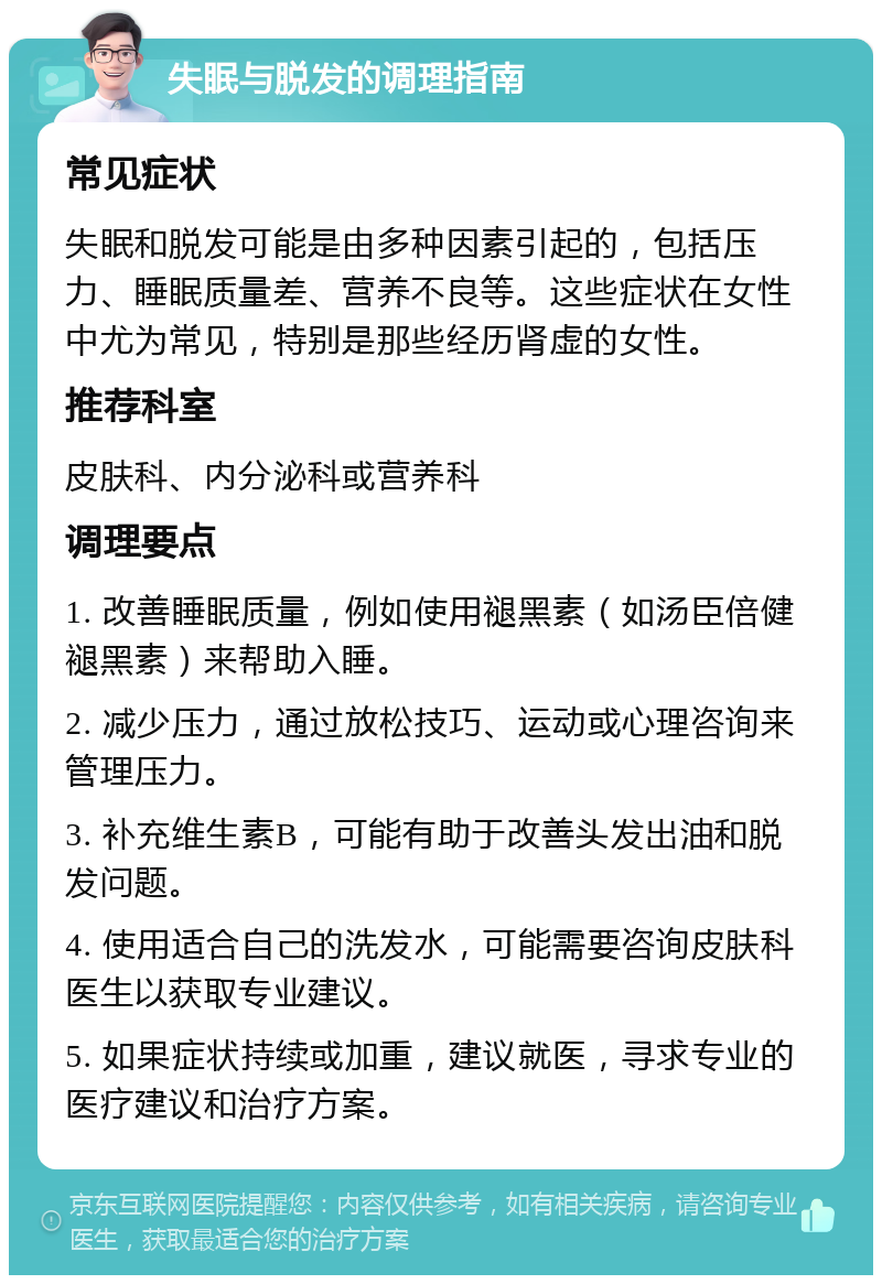 失眠与脱发的调理指南 常见症状 失眠和脱发可能是由多种因素引起的，包括压力、睡眠质量差、营养不良等。这些症状在女性中尤为常见，特别是那些经历肾虚的女性。 推荐科室 皮肤科、内分泌科或营养科 调理要点 1. 改善睡眠质量，例如使用褪黑素（如汤臣倍健褪黑素）来帮助入睡。 2. 减少压力，通过放松技巧、运动或心理咨询来管理压力。 3. 补充维生素B，可能有助于改善头发出油和脱发问题。 4. 使用适合自己的洗发水，可能需要咨询皮肤科医生以获取专业建议。 5. 如果症状持续或加重，建议就医，寻求专业的医疗建议和治疗方案。