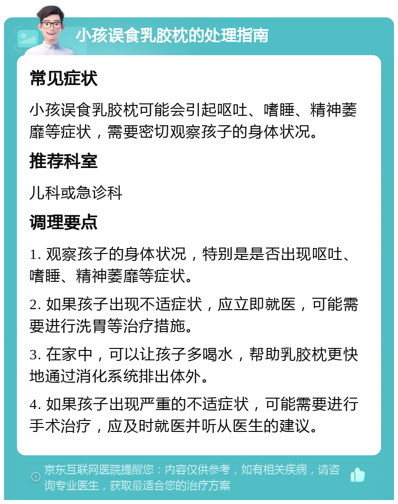 小孩误食乳胶枕的处理指南 常见症状 小孩误食乳胶枕可能会引起呕吐、嗜睡、精神萎靡等症状，需要密切观察孩子的身体状况。 推荐科室 儿科或急诊科 调理要点 1. 观察孩子的身体状况，特别是是否出现呕吐、嗜睡、精神萎靡等症状。 2. 如果孩子出现不适症状，应立即就医，可能需要进行洗胃等治疗措施。 3. 在家中，可以让孩子多喝水，帮助乳胶枕更快地通过消化系统排出体外。 4. 如果孩子出现严重的不适症状，可能需要进行手术治疗，应及时就医并听从医生的建议。