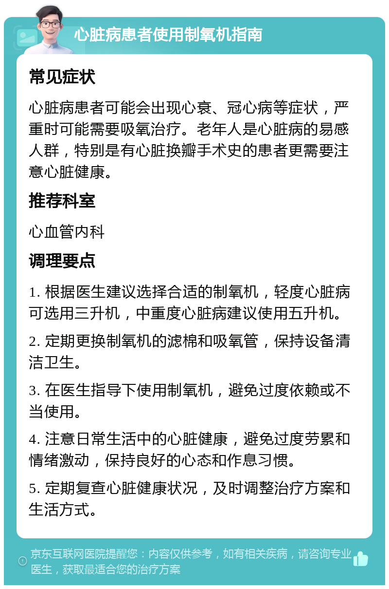 心脏病患者使用制氧机指南 常见症状 心脏病患者可能会出现心衰、冠心病等症状，严重时可能需要吸氧治疗。老年人是心脏病的易感人群，特别是有心脏换瓣手术史的患者更需要注意心脏健康。 推荐科室 心血管内科 调理要点 1. 根据医生建议选择合适的制氧机，轻度心脏病可选用三升机，中重度心脏病建议使用五升机。 2. 定期更换制氧机的滤棉和吸氧管，保持设备清洁卫生。 3. 在医生指导下使用制氧机，避免过度依赖或不当使用。 4. 注意日常生活中的心脏健康，避免过度劳累和情绪激动，保持良好的心态和作息习惯。 5. 定期复查心脏健康状况，及时调整治疗方案和生活方式。