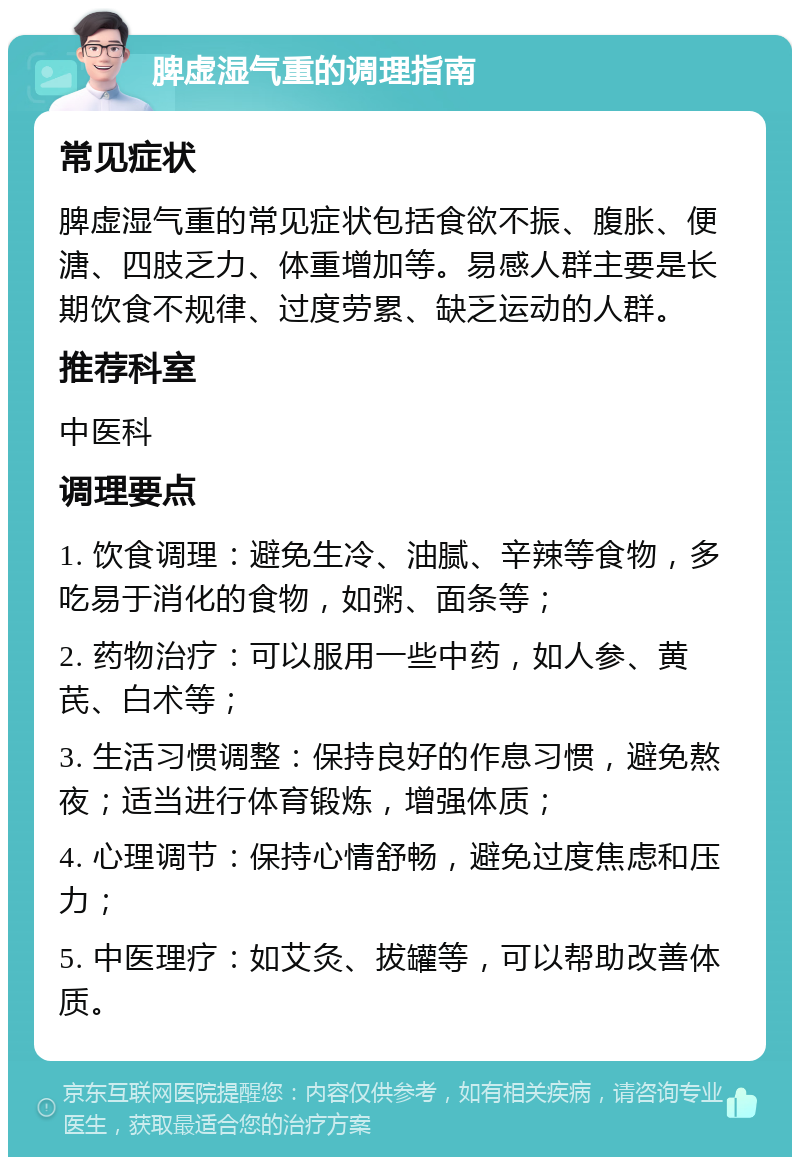 脾虚湿气重的调理指南 常见症状 脾虚湿气重的常见症状包括食欲不振、腹胀、便溏、四肢乏力、体重增加等。易感人群主要是长期饮食不规律、过度劳累、缺乏运动的人群。 推荐科室 中医科 调理要点 1. 饮食调理：避免生冷、油腻、辛辣等食物，多吃易于消化的食物，如粥、面条等； 2. 药物治疗：可以服用一些中药，如人参、黄芪、白术等； 3. 生活习惯调整：保持良好的作息习惯，避免熬夜；适当进行体育锻炼，增强体质； 4. 心理调节：保持心情舒畅，避免过度焦虑和压力； 5. 中医理疗：如艾灸、拔罐等，可以帮助改善体质。