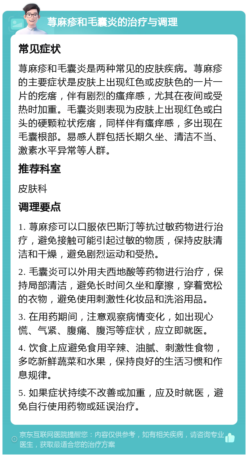 荨麻疹和毛囊炎的治疗与调理 常见症状 荨麻疹和毛囊炎是两种常见的皮肤疾病。荨麻疹的主要症状是皮肤上出现红色或皮肤色的一片一片的疙瘩，伴有剧烈的瘙痒感，尤其在夜间或受热时加重。毛囊炎则表现为皮肤上出现红色或白头的硬颗粒状疙瘩，同样伴有瘙痒感，多出现在毛囊根部。易感人群包括长期久坐、清洁不当、激素水平异常等人群。 推荐科室 皮肤科 调理要点 1. 荨麻疹可以口服依巴斯汀等抗过敏药物进行治疗，避免接触可能引起过敏的物质，保持皮肤清洁和干燥，避免剧烈运动和受热。 2. 毛囊炎可以外用夫西地酸等药物进行治疗，保持局部清洁，避免长时间久坐和摩擦，穿着宽松的衣物，避免使用刺激性化妆品和洗浴用品。 3. 在用药期间，注意观察病情变化，如出现心慌、气紧、腹痛、腹泻等症状，应立即就医。 4. 饮食上应避免食用辛辣、油腻、刺激性食物，多吃新鲜蔬菜和水果，保持良好的生活习惯和作息规律。 5. 如果症状持续不改善或加重，应及时就医，避免自行使用药物或延误治疗。