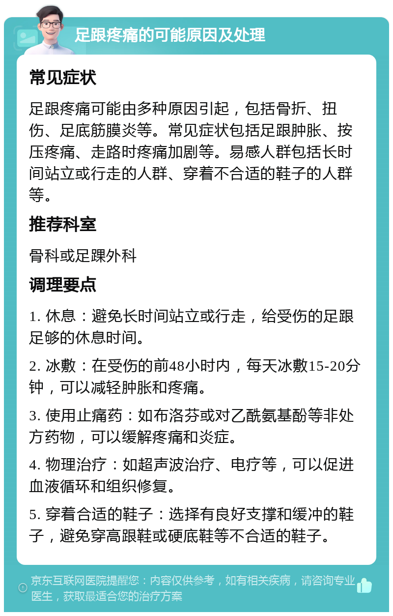 足跟疼痛的可能原因及处理 常见症状 足跟疼痛可能由多种原因引起，包括骨折、扭伤、足底筋膜炎等。常见症状包括足跟肿胀、按压疼痛、走路时疼痛加剧等。易感人群包括长时间站立或行走的人群、穿着不合适的鞋子的人群等。 推荐科室 骨科或足踝外科 调理要点 1. 休息：避免长时间站立或行走，给受伤的足跟足够的休息时间。 2. 冰敷：在受伤的前48小时内，每天冰敷15-20分钟，可以减轻肿胀和疼痛。 3. 使用止痛药：如布洛芬或对乙酰氨基酚等非处方药物，可以缓解疼痛和炎症。 4. 物理治疗：如超声波治疗、电疗等，可以促进血液循环和组织修复。 5. 穿着合适的鞋子：选择有良好支撑和缓冲的鞋子，避免穿高跟鞋或硬底鞋等不合适的鞋子。