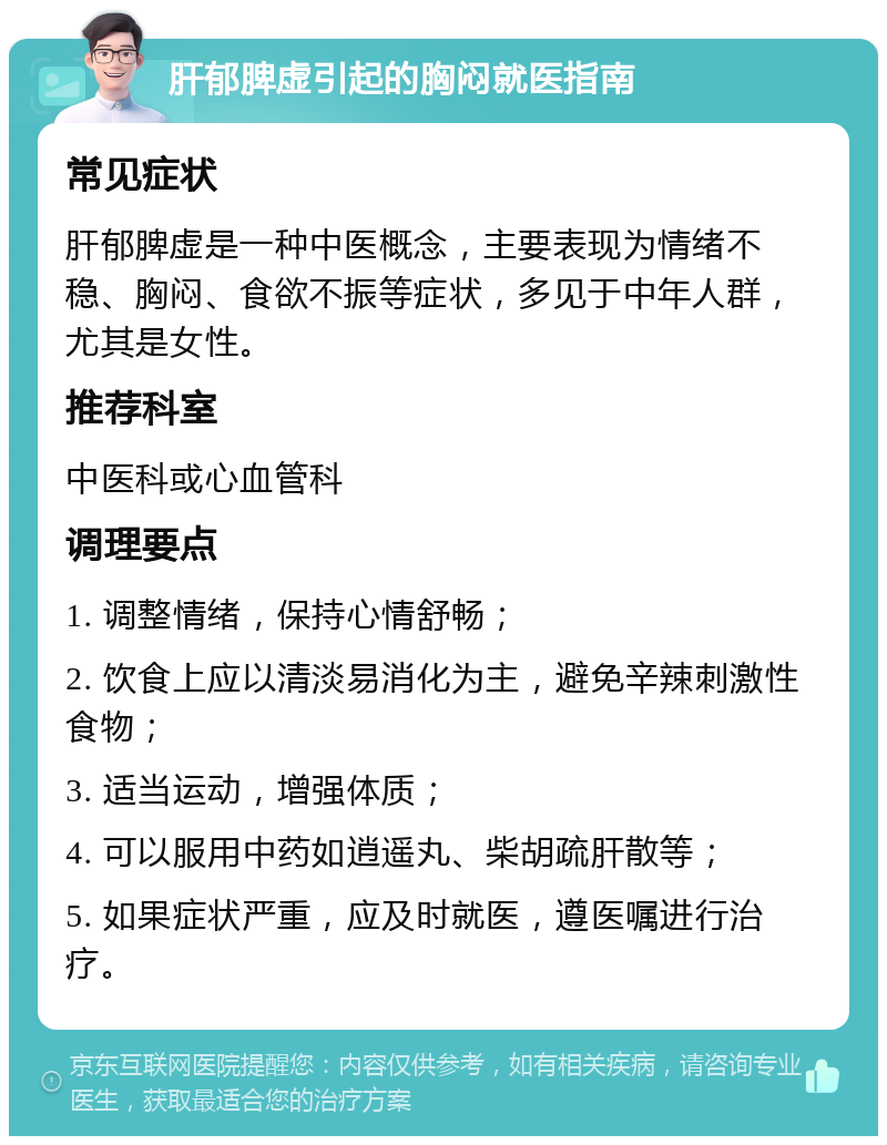 肝郁脾虚引起的胸闷就医指南 常见症状 肝郁脾虚是一种中医概念，主要表现为情绪不稳、胸闷、食欲不振等症状，多见于中年人群，尤其是女性。 推荐科室 中医科或心血管科 调理要点 1. 调整情绪，保持心情舒畅； 2. 饮食上应以清淡易消化为主，避免辛辣刺激性食物； 3. 适当运动，增强体质； 4. 可以服用中药如逍遥丸、柴胡疏肝散等； 5. 如果症状严重，应及时就医，遵医嘱进行治疗。