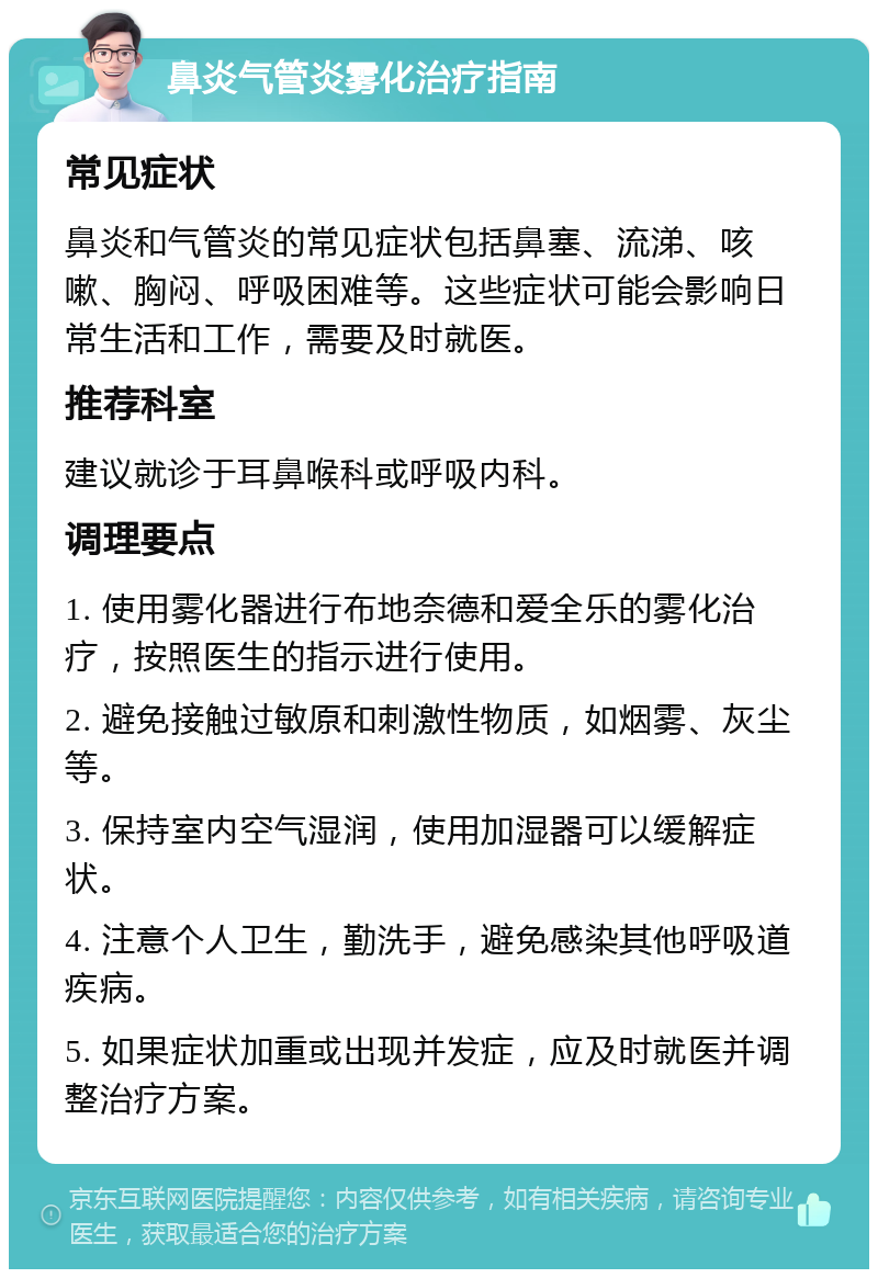 鼻炎气管炎雾化治疗指南 常见症状 鼻炎和气管炎的常见症状包括鼻塞、流涕、咳嗽、胸闷、呼吸困难等。这些症状可能会影响日常生活和工作，需要及时就医。 推荐科室 建议就诊于耳鼻喉科或呼吸内科。 调理要点 1. 使用雾化器进行布地奈德和爱全乐的雾化治疗，按照医生的指示进行使用。 2. 避免接触过敏原和刺激性物质，如烟雾、灰尘等。 3. 保持室内空气湿润，使用加湿器可以缓解症状。 4. 注意个人卫生，勤洗手，避免感染其他呼吸道疾病。 5. 如果症状加重或出现并发症，应及时就医并调整治疗方案。