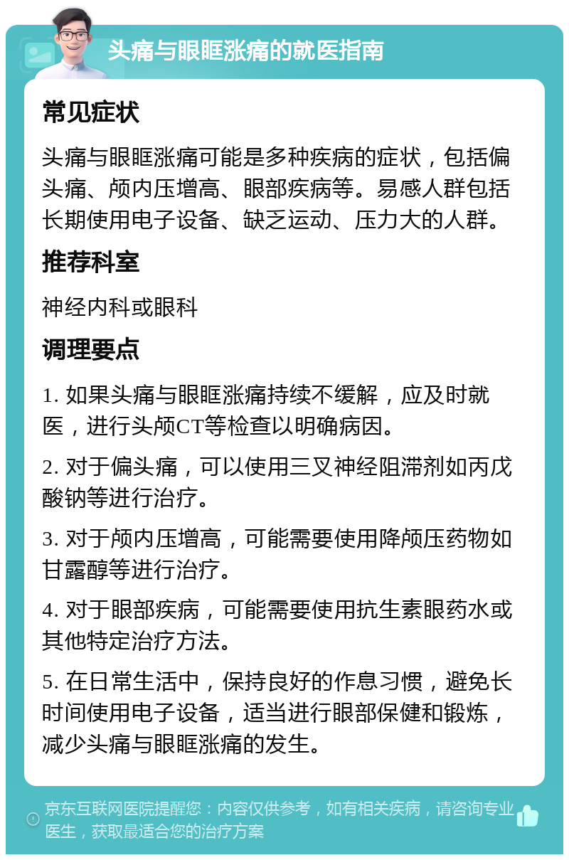 头痛与眼眶涨痛的就医指南 常见症状 头痛与眼眶涨痛可能是多种疾病的症状，包括偏头痛、颅内压增高、眼部疾病等。易感人群包括长期使用电子设备、缺乏运动、压力大的人群。 推荐科室 神经内科或眼科 调理要点 1. 如果头痛与眼眶涨痛持续不缓解，应及时就医，进行头颅CT等检查以明确病因。 2. 对于偏头痛，可以使用三叉神经阻滞剂如丙戊酸钠等进行治疗。 3. 对于颅内压增高，可能需要使用降颅压药物如甘露醇等进行治疗。 4. 对于眼部疾病，可能需要使用抗生素眼药水或其他特定治疗方法。 5. 在日常生活中，保持良好的作息习惯，避免长时间使用电子设备，适当进行眼部保健和锻炼，减少头痛与眼眶涨痛的发生。