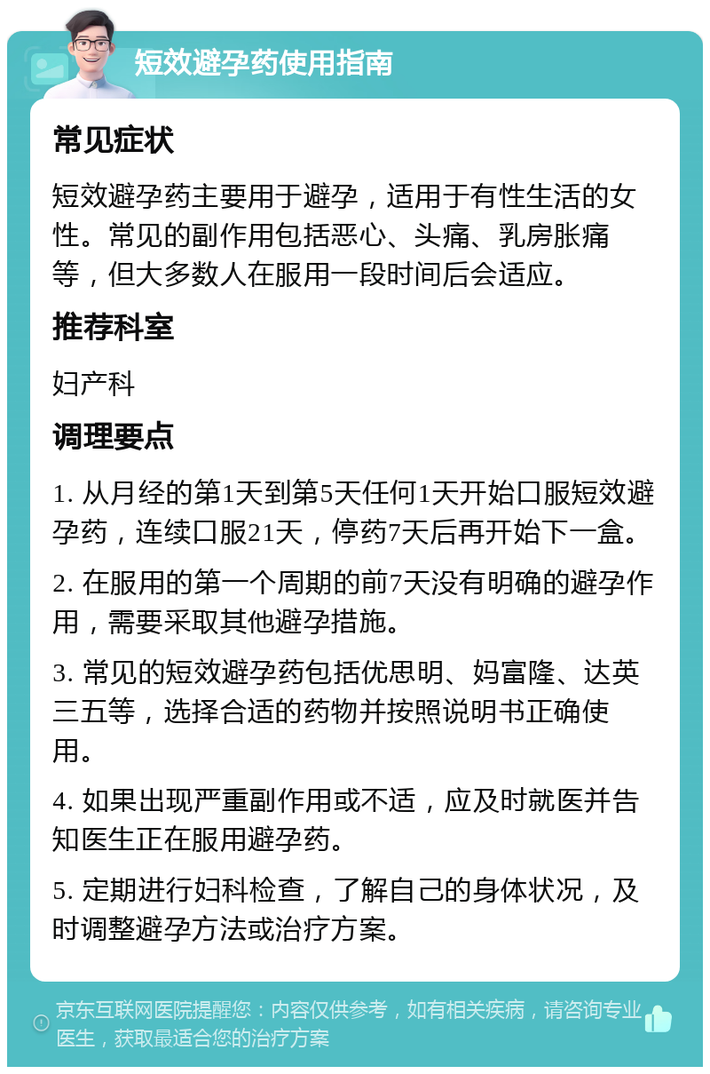 短效避孕药使用指南 常见症状 短效避孕药主要用于避孕，适用于有性生活的女性。常见的副作用包括恶心、头痛、乳房胀痛等，但大多数人在服用一段时间后会适应。 推荐科室 妇产科 调理要点 1. 从月经的第1天到第5天任何1天开始口服短效避孕药，连续口服21天，停药7天后再开始下一盒。 2. 在服用的第一个周期的前7天没有明确的避孕作用，需要采取其他避孕措施。 3. 常见的短效避孕药包括优思明、妈富隆、达英三五等，选择合适的药物并按照说明书正确使用。 4. 如果出现严重副作用或不适，应及时就医并告知医生正在服用避孕药。 5. 定期进行妇科检查，了解自己的身体状况，及时调整避孕方法或治疗方案。