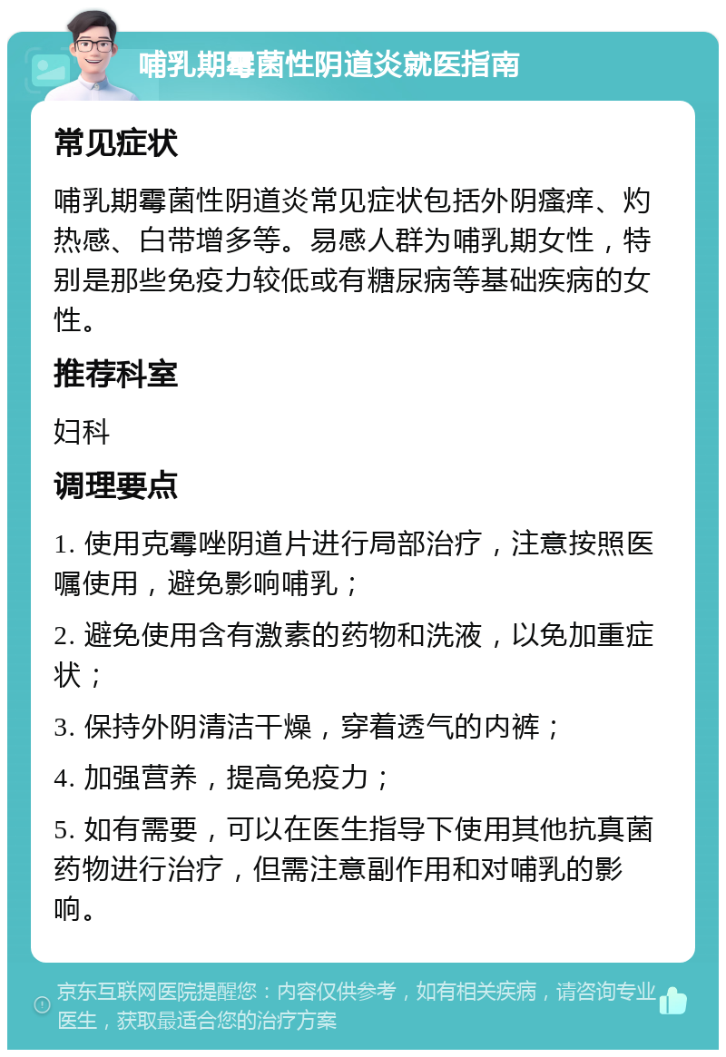 哺乳期霉菌性阴道炎就医指南 常见症状 哺乳期霉菌性阴道炎常见症状包括外阴瘙痒、灼热感、白带增多等。易感人群为哺乳期女性，特别是那些免疫力较低或有糖尿病等基础疾病的女性。 推荐科室 妇科 调理要点 1. 使用克霉唑阴道片进行局部治疗，注意按照医嘱使用，避免影响哺乳； 2. 避免使用含有激素的药物和洗液，以免加重症状； 3. 保持外阴清洁干燥，穿着透气的内裤； 4. 加强营养，提高免疫力； 5. 如有需要，可以在医生指导下使用其他抗真菌药物进行治疗，但需注意副作用和对哺乳的影响。