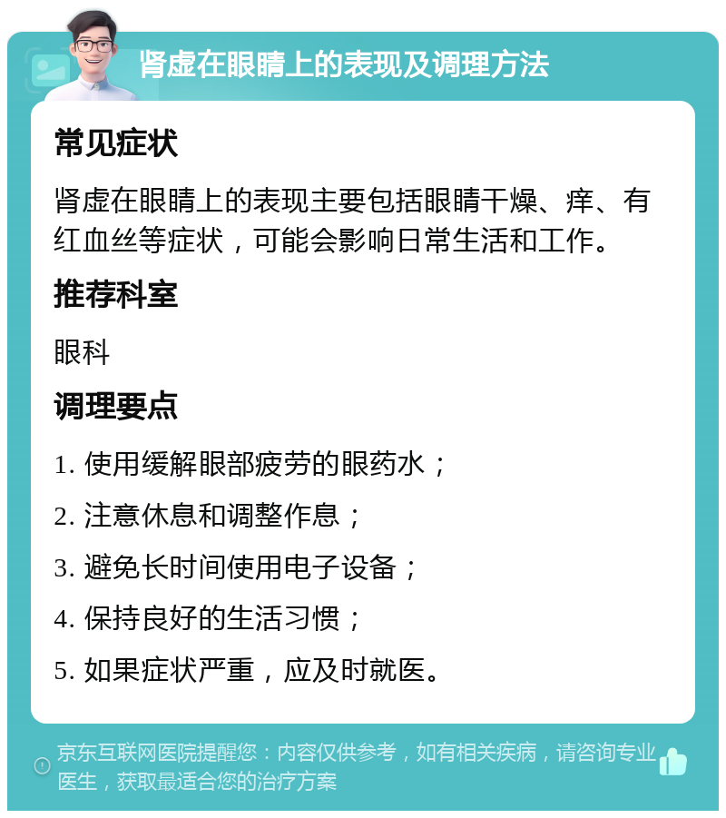 肾虚在眼睛上的表现及调理方法 常见症状 肾虚在眼睛上的表现主要包括眼睛干燥、痒、有红血丝等症状，可能会影响日常生活和工作。 推荐科室 眼科 调理要点 1. 使用缓解眼部疲劳的眼药水； 2. 注意休息和调整作息； 3. 避免长时间使用电子设备； 4. 保持良好的生活习惯； 5. 如果症状严重，应及时就医。