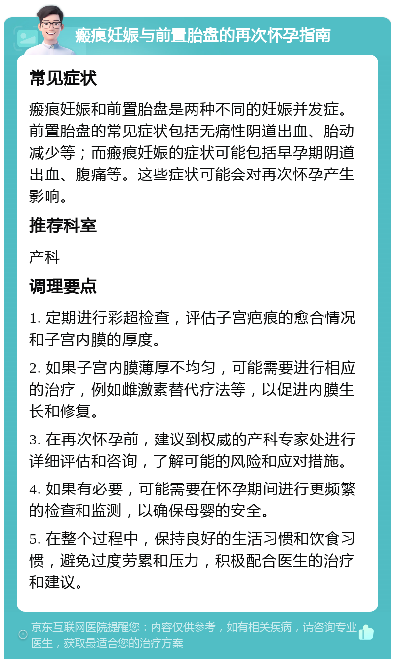 瘢痕妊娠与前置胎盘的再次怀孕指南 常见症状 瘢痕妊娠和前置胎盘是两种不同的妊娠并发症。前置胎盘的常见症状包括无痛性阴道出血、胎动减少等；而瘢痕妊娠的症状可能包括早孕期阴道出血、腹痛等。这些症状可能会对再次怀孕产生影响。 推荐科室 产科 调理要点 1. 定期进行彩超检查，评估子宫疤痕的愈合情况和子宫内膜的厚度。 2. 如果子宫内膜薄厚不均匀，可能需要进行相应的治疗，例如雌激素替代疗法等，以促进内膜生长和修复。 3. 在再次怀孕前，建议到权威的产科专家处进行详细评估和咨询，了解可能的风险和应对措施。 4. 如果有必要，可能需要在怀孕期间进行更频繁的检查和监测，以确保母婴的安全。 5. 在整个过程中，保持良好的生活习惯和饮食习惯，避免过度劳累和压力，积极配合医生的治疗和建议。