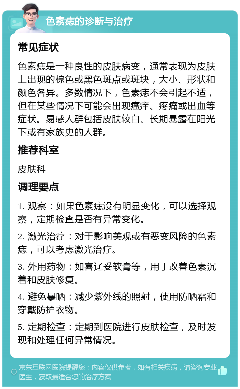 色素痣的诊断与治疗 常见症状 色素痣是一种良性的皮肤病变，通常表现为皮肤上出现的棕色或黑色斑点或斑块，大小、形状和颜色各异。多数情况下，色素痣不会引起不适，但在某些情况下可能会出现瘙痒、疼痛或出血等症状。易感人群包括皮肤较白、长期暴露在阳光下或有家族史的人群。 推荐科室 皮肤科 调理要点 1. 观察：如果色素痣没有明显变化，可以选择观察，定期检查是否有异常变化。 2. 激光治疗：对于影响美观或有恶变风险的色素痣，可以考虑激光治疗。 3. 外用药物：如喜辽妥软膏等，用于改善色素沉着和皮肤修复。 4. 避免暴晒：减少紫外线的照射，使用防晒霜和穿戴防护衣物。 5. 定期检查：定期到医院进行皮肤检查，及时发现和处理任何异常情况。