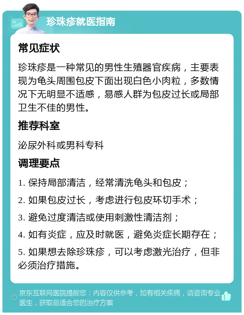 珍珠疹就医指南 常见症状 珍珠疹是一种常见的男性生殖器官疾病，主要表现为龟头周围包皮下面出现白色小肉粒，多数情况下无明显不适感，易感人群为包皮过长或局部卫生不佳的男性。 推荐科室 泌尿外科或男科专科 调理要点 1. 保持局部清洁，经常清洗龟头和包皮； 2. 如果包皮过长，考虑进行包皮环切手术； 3. 避免过度清洁或使用刺激性清洁剂； 4. 如有炎症，应及时就医，避免炎症长期存在； 5. 如果想去除珍珠疹，可以考虑激光治疗，但非必须治疗措施。