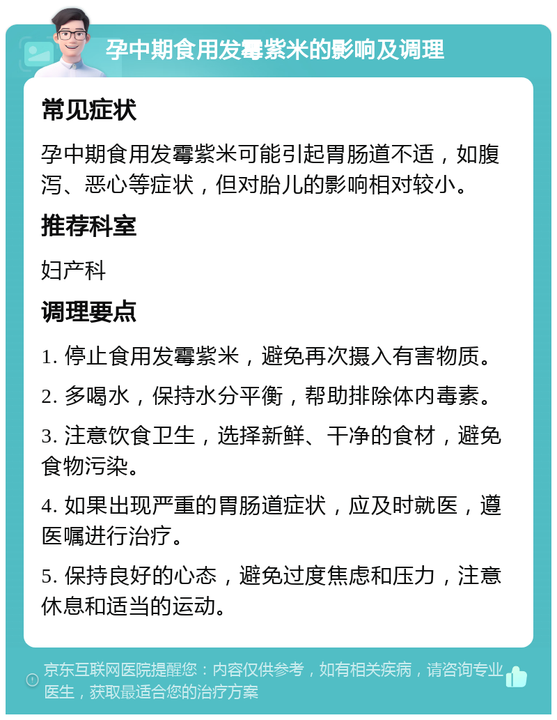 孕中期食用发霉紫米的影响及调理 常见症状 孕中期食用发霉紫米可能引起胃肠道不适，如腹泻、恶心等症状，但对胎儿的影响相对较小。 推荐科室 妇产科 调理要点 1. 停止食用发霉紫米，避免再次摄入有害物质。 2. 多喝水，保持水分平衡，帮助排除体内毒素。 3. 注意饮食卫生，选择新鲜、干净的食材，避免食物污染。 4. 如果出现严重的胃肠道症状，应及时就医，遵医嘱进行治疗。 5. 保持良好的心态，避免过度焦虑和压力，注意休息和适当的运动。