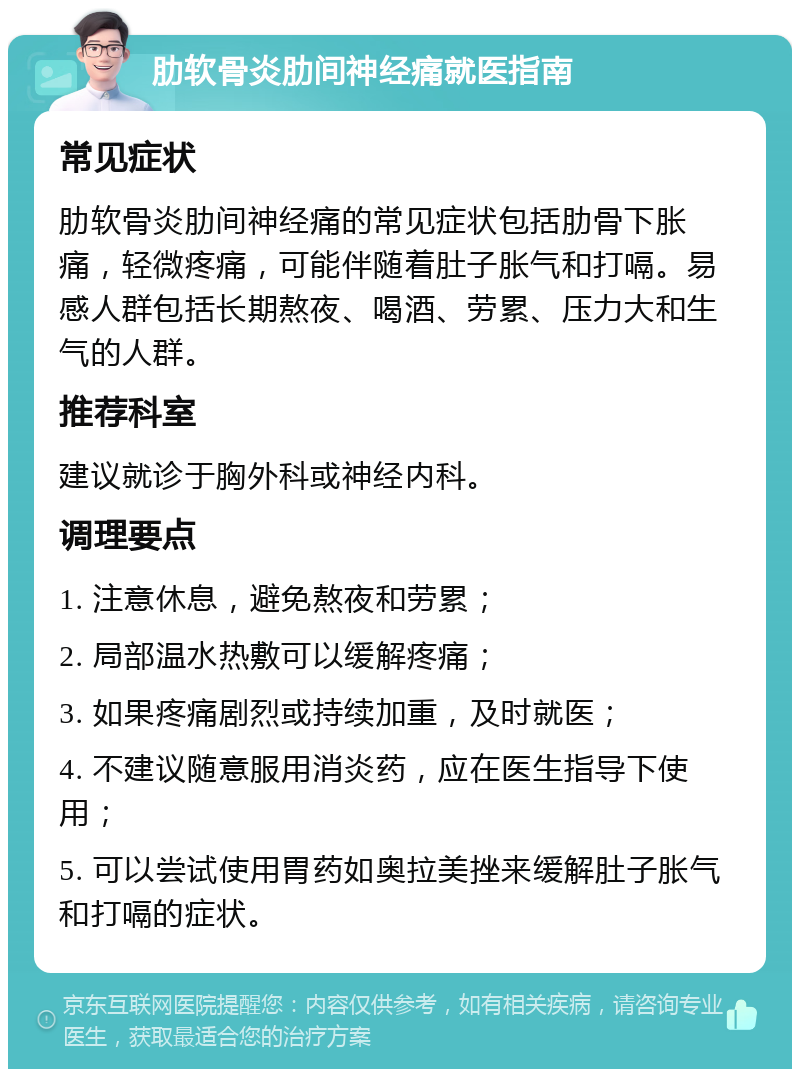 肋软骨炎肋间神经痛就医指南 常见症状 肋软骨炎肋间神经痛的常见症状包括肋骨下胀痛，轻微疼痛，可能伴随着肚子胀气和打嗝。易感人群包括长期熬夜、喝酒、劳累、压力大和生气的人群。 推荐科室 建议就诊于胸外科或神经内科。 调理要点 1. 注意休息，避免熬夜和劳累； 2. 局部温水热敷可以缓解疼痛； 3. 如果疼痛剧烈或持续加重，及时就医； 4. 不建议随意服用消炎药，应在医生指导下使用； 5. 可以尝试使用胃药如奥拉美挫来缓解肚子胀气和打嗝的症状。