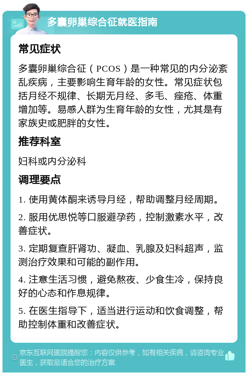 多囊卵巢综合征就医指南 常见症状 多囊卵巢综合征（PCOS）是一种常见的内分泌紊乱疾病，主要影响生育年龄的女性。常见症状包括月经不规律、长期无月经、多毛、痤疮、体重增加等。易感人群为生育年龄的女性，尤其是有家族史或肥胖的女性。 推荐科室 妇科或内分泌科 调理要点 1. 使用黄体酮来诱导月经，帮助调整月经周期。 2. 服用优思悦等口服避孕药，控制激素水平，改善症状。 3. 定期复查肝肾功、凝血、乳腺及妇科超声，监测治疗效果和可能的副作用。 4. 注意生活习惯，避免熬夜、少食生冷，保持良好的心态和作息规律。 5. 在医生指导下，适当进行运动和饮食调整，帮助控制体重和改善症状。