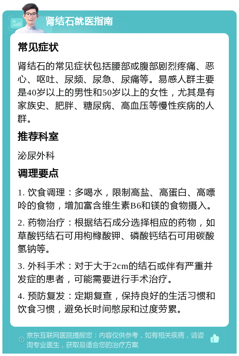 肾结石就医指南 常见症状 肾结石的常见症状包括腰部或腹部剧烈疼痛、恶心、呕吐、尿频、尿急、尿痛等。易感人群主要是40岁以上的男性和50岁以上的女性，尤其是有家族史、肥胖、糖尿病、高血压等慢性疾病的人群。 推荐科室 泌尿外科 调理要点 1. 饮食调理：多喝水，限制高盐、高蛋白、高嘌呤的食物，增加富含维生素B6和镁的食物摄入。 2. 药物治疗：根据结石成分选择相应的药物，如草酸钙结石可用枸橼酸钾、磷酸钙结石可用碳酸氢钠等。 3. 外科手术：对于大于2cm的结石或伴有严重并发症的患者，可能需要进行手术治疗。 4. 预防复发：定期复查，保持良好的生活习惯和饮食习惯，避免长时间憋尿和过度劳累。