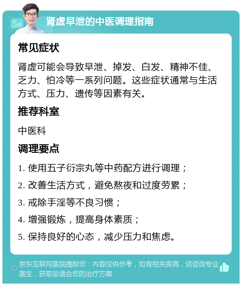 肾虚早泄的中医调理指南 常见症状 肾虚可能会导致早泄、掉发、白发、精神不佳、乏力、怕冷等一系列问题。这些症状通常与生活方式、压力、遗传等因素有关。 推荐科室 中医科 调理要点 1. 使用五子衍宗丸等中药配方进行调理； 2. 改善生活方式，避免熬夜和过度劳累； 3. 戒除手淫等不良习惯； 4. 增强锻炼，提高身体素质； 5. 保持良好的心态，减少压力和焦虑。