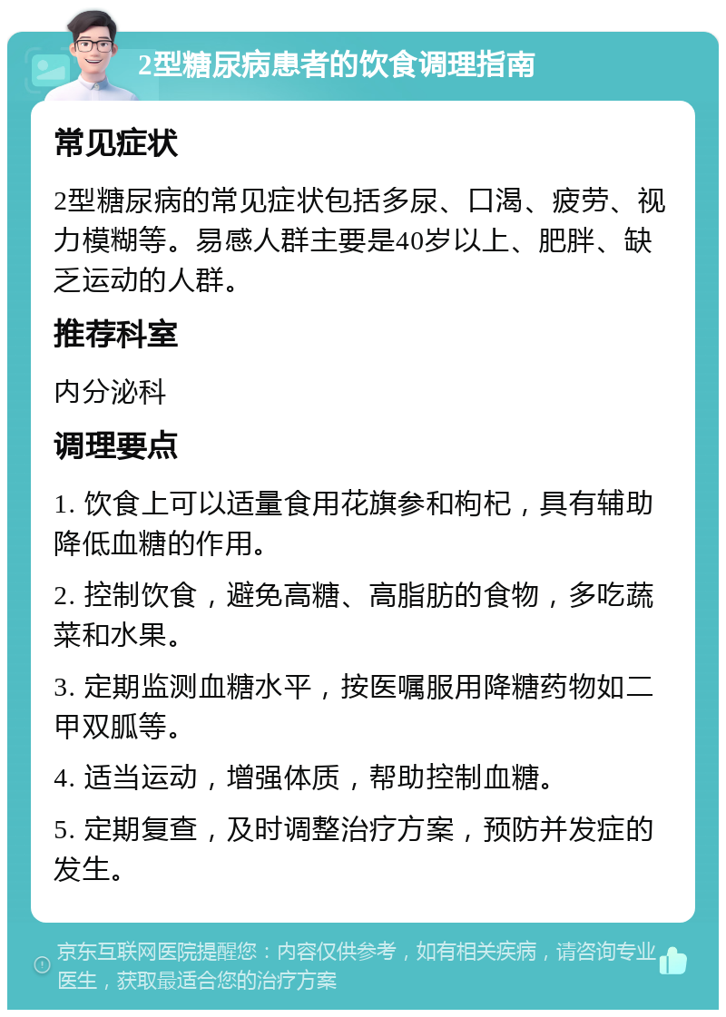 2型糖尿病患者的饮食调理指南 常见症状 2型糖尿病的常见症状包括多尿、口渴、疲劳、视力模糊等。易感人群主要是40岁以上、肥胖、缺乏运动的人群。 推荐科室 内分泌科 调理要点 1. 饮食上可以适量食用花旗参和枸杞，具有辅助降低血糖的作用。 2. 控制饮食，避免高糖、高脂肪的食物，多吃蔬菜和水果。 3. 定期监测血糖水平，按医嘱服用降糖药物如二甲双胍等。 4. 适当运动，增强体质，帮助控制血糖。 5. 定期复查，及时调整治疗方案，预防并发症的发生。