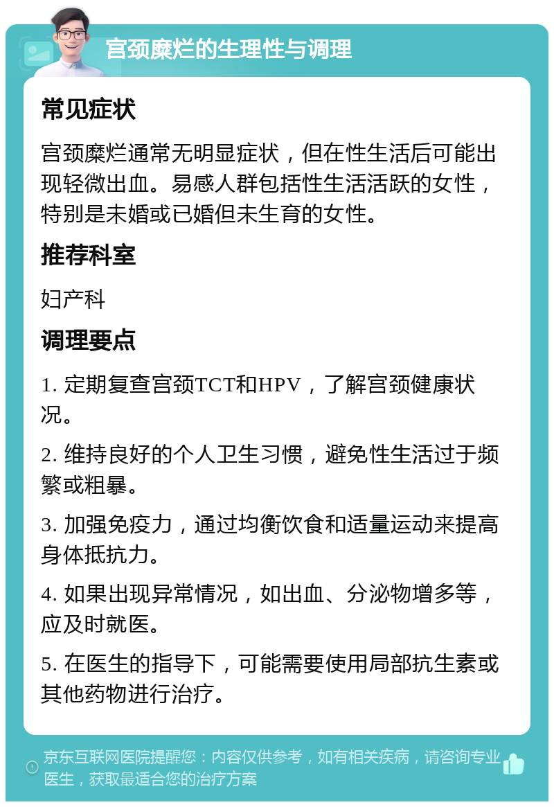 宫颈糜烂的生理性与调理 常见症状 宫颈糜烂通常无明显症状，但在性生活后可能出现轻微出血。易感人群包括性生活活跃的女性，特别是未婚或已婚但未生育的女性。 推荐科室 妇产科 调理要点 1. 定期复查宫颈TCT和HPV，了解宫颈健康状况。 2. 维持良好的个人卫生习惯，避免性生活过于频繁或粗暴。 3. 加强免疫力，通过均衡饮食和适量运动来提高身体抵抗力。 4. 如果出现异常情况，如出血、分泌物增多等，应及时就医。 5. 在医生的指导下，可能需要使用局部抗生素或其他药物进行治疗。