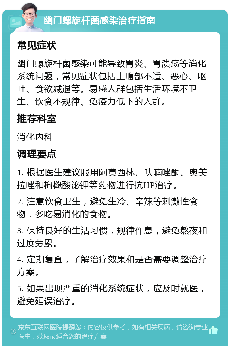 幽门螺旋杆菌感染治疗指南 常见症状 幽门螺旋杆菌感染可能导致胃炎、胃溃疡等消化系统问题，常见症状包括上腹部不适、恶心、呕吐、食欲减退等。易感人群包括生活环境不卫生、饮食不规律、免疫力低下的人群。 推荐科室 消化内科 调理要点 1. 根据医生建议服用阿莫西林、呋喃唑酮、奥美拉唑和枸橼酸泌钾等药物进行抗HP治疗。 2. 注意饮食卫生，避免生冷、辛辣等刺激性食物，多吃易消化的食物。 3. 保持良好的生活习惯，规律作息，避免熬夜和过度劳累。 4. 定期复查，了解治疗效果和是否需要调整治疗方案。 5. 如果出现严重的消化系统症状，应及时就医，避免延误治疗。