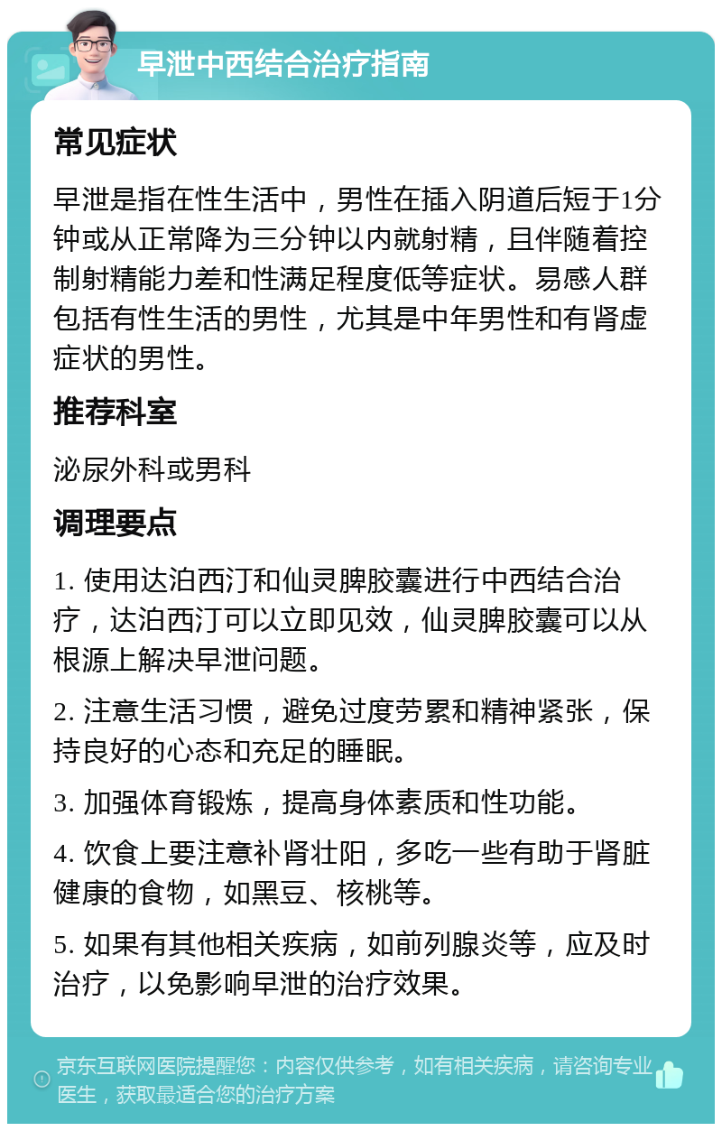 早泄中西结合治疗指南 常见症状 早泄是指在性生活中，男性在插入阴道后短于1分钟或从正常降为三分钟以内就射精，且伴随着控制射精能力差和性满足程度低等症状。易感人群包括有性生活的男性，尤其是中年男性和有肾虚症状的男性。 推荐科室 泌尿外科或男科 调理要点 1. 使用达泊西汀和仙灵脾胶囊进行中西结合治疗，达泊西汀可以立即见效，仙灵脾胶囊可以从根源上解决早泄问题。 2. 注意生活习惯，避免过度劳累和精神紧张，保持良好的心态和充足的睡眠。 3. 加强体育锻炼，提高身体素质和性功能。 4. 饮食上要注意补肾壮阳，多吃一些有助于肾脏健康的食物，如黑豆、核桃等。 5. 如果有其他相关疾病，如前列腺炎等，应及时治疗，以免影响早泄的治疗效果。